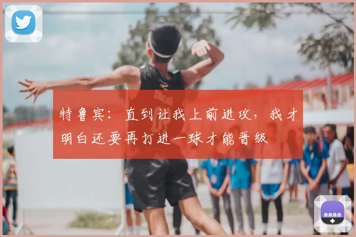 特鲁宾:直到让我上前进攻,我才明白还要再打进一球才能晋级