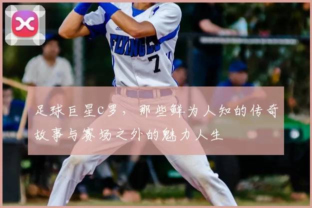 足球巨星c罗，那些鲜为人知的传奇故事与赛场之外的魅力人生