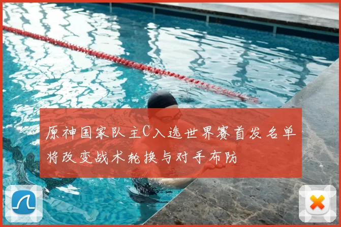 原神国家队主C入选世界赛首发名单将改变战术轮换与对手布防