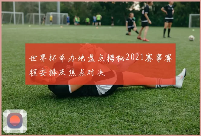 世界杯举办地盘点揭秘2021赛事赛程安排及焦点对决