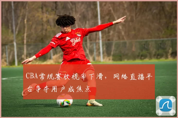 CBA常规赛收视率下滑，网络直播平台争夺用户成焦点