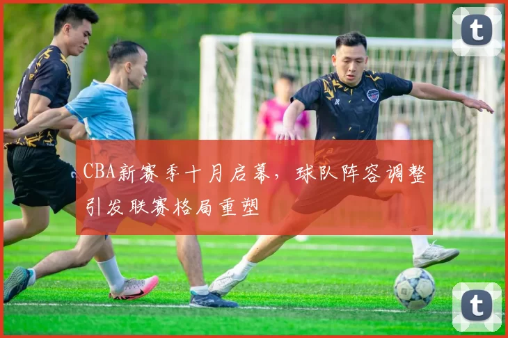CBA新赛季十月启幕，球队阵容调整引发联赛格局重塑