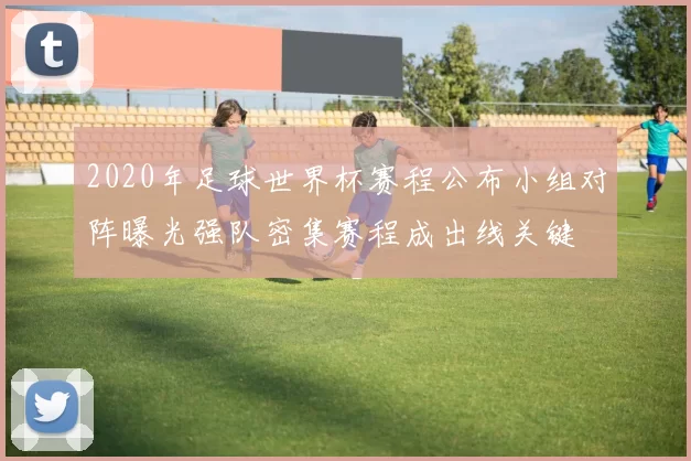 2020年足球世界杯赛程公布小组对阵曝光强队密集赛程成出线关键