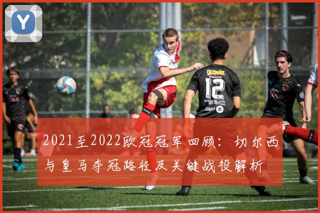 2021至2022欧冠冠军回顾：切尔西与皇马夺冠路径及关键战役解析