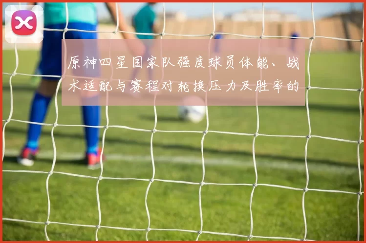 原神四星国家队强度球员体能、战术适配与赛程对轮换压力及胜率的影响