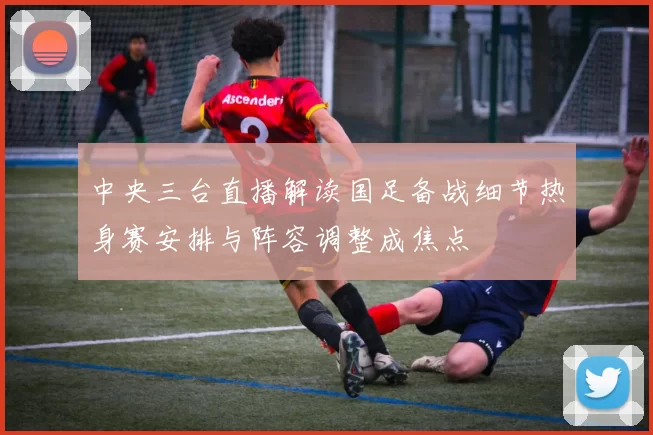 中央三台直播解读国足备战细节热身赛安排与阵容调整成焦点