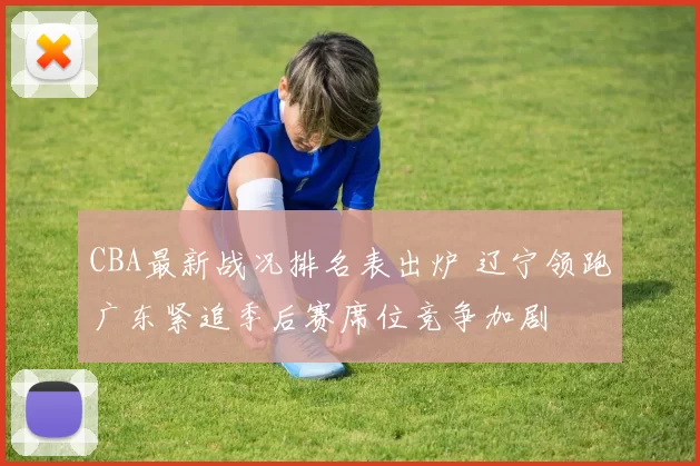 CBA最新战况排名表出炉 辽宁领跑广东紧追季后赛席位竞争加剧