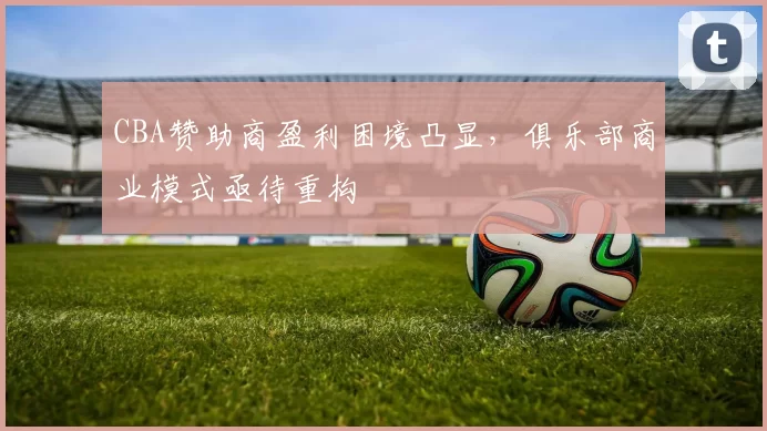 CBA赞助商盈利困境凸显，俱乐部商业模式亟待重构