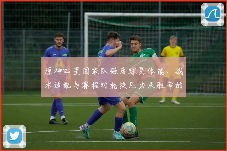 原神四星国家队强度球员体能、战术适配与赛程对轮换压力及胜率的影响