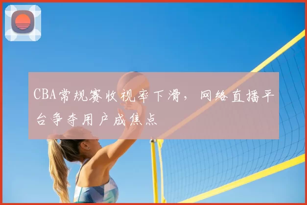 CBA常规赛收视率下滑，网络直播平台争夺用户成焦点