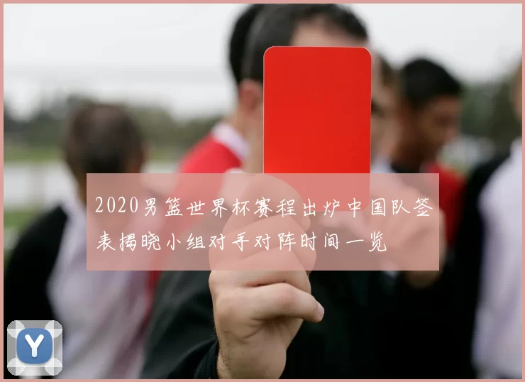 2020男篮世界杯赛程出炉中国队签表揭晓小组对手对阵时间一览