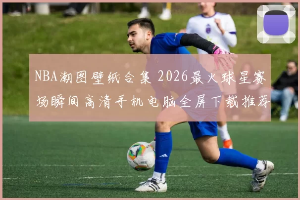 NBA潮图壁纸合集 2026最火球星赛场瞬间高清手机电脑全屏下载推荐