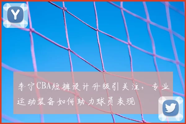 李宁CBA短裤设计升级引关注，专业运动装备如何助力球员表现