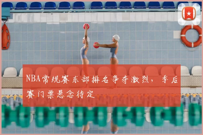 NBA常规赛东部排名争夺激烈，季后赛门票悬念待定