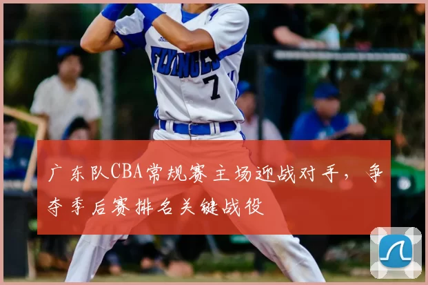 广东队CBA常规赛主场迎战对手,争夺季后赛排名关键战役