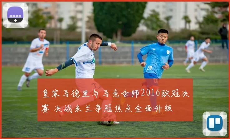 皇家马德里与马竞会师2016欧冠决赛 决战米兰争冠焦点全面升级