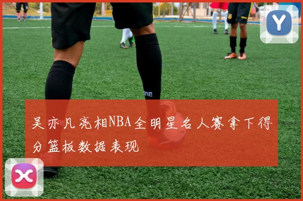 吴亦凡亮相NBA全明星名人赛拿下得分篮板数据表现