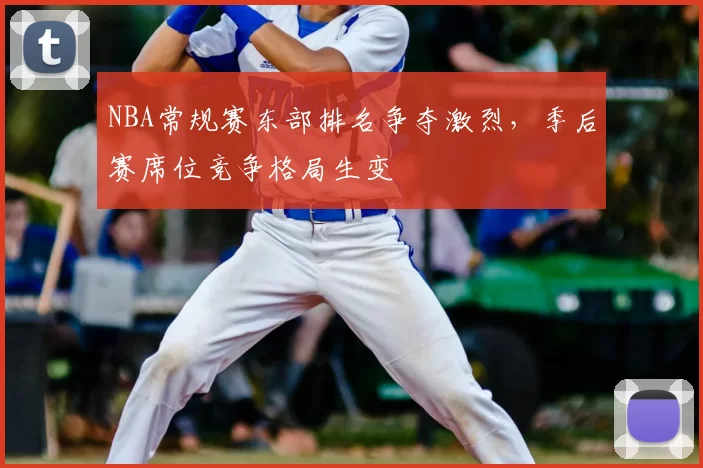 NBA常规赛东部排名争夺激烈,季后赛席位竞争格局生变