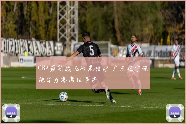 CBA最新战况结果出炉 广东辽宁领跑季后赛席位争夺