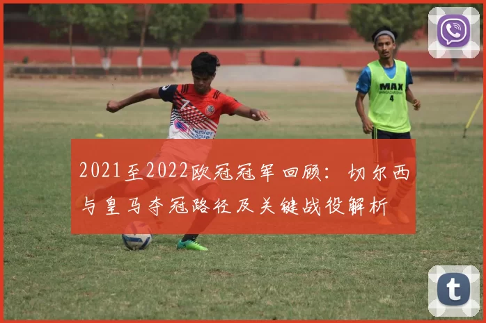 2021至2022欧冠冠军回顾：切尔西与皇马夺冠路径及关键战役解析