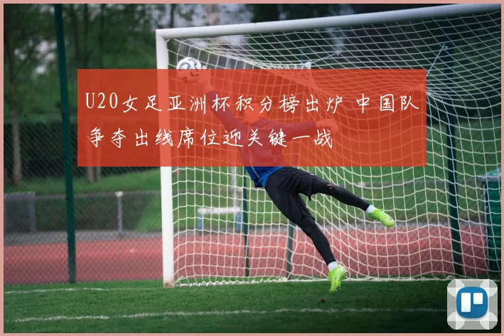 U20女足亚洲杯积分榜出炉 中国队争夺出线席位迎关键一战