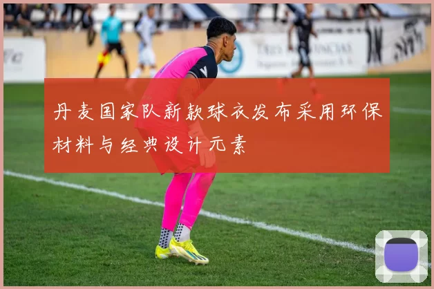 丹麦国家队新款球衣发布采用环保材料与经典设计元素