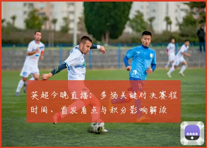 英超今晚直播：多场关键对决赛程时间、首发看点与积分影响解读