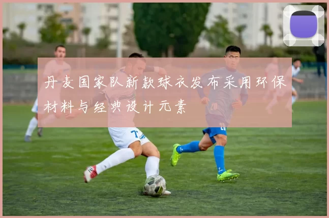 丹麦国家队新款球衣发布采用环保材料与经典设计元素