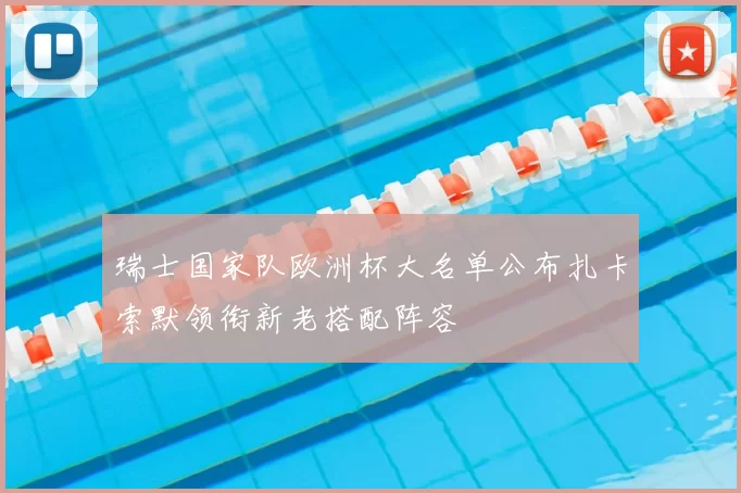 瑞士国家队欧洲杯大名单公布扎卡索默领衔新老搭配阵容