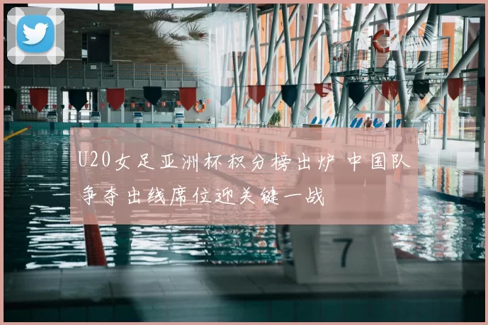 U20女足亚洲杯积分榜出炉 中国队争夺出线席位迎关键一战