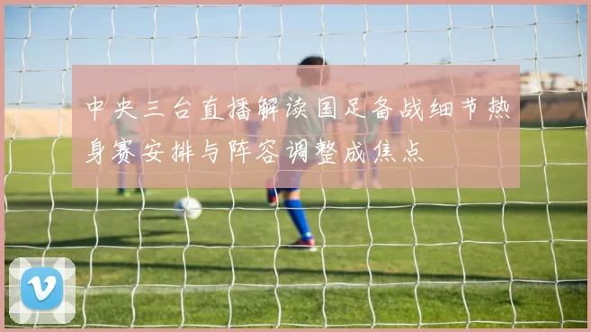 中央三台直播解读国足备战细节热身赛安排与阵容调整成焦点