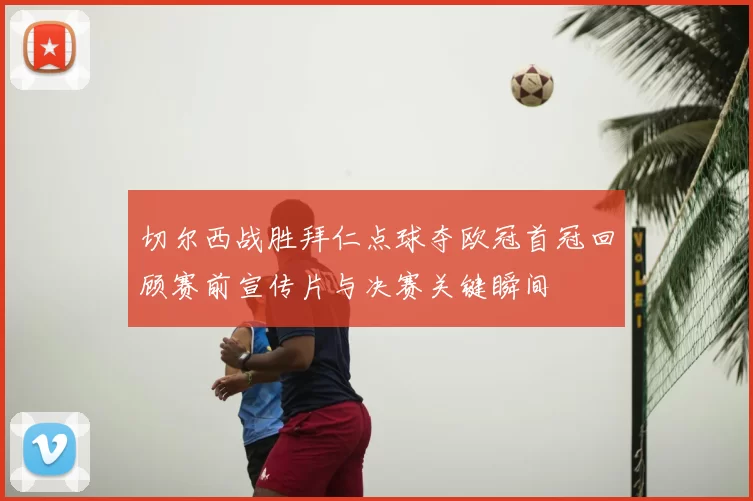 切尔西战胜拜仁点球夺欧冠首冠回顾赛前宣传片与决赛关键瞬间