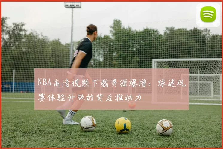 NBA高清视频下载资源爆增，球迷观赛体验升级的背后推动力