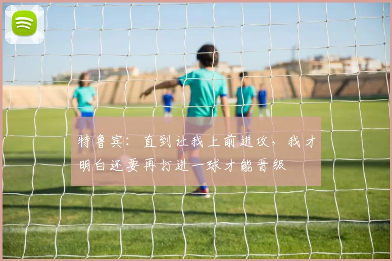 特鲁宾：直到让我上前进攻，我才明白还要再打进一球才能晋级