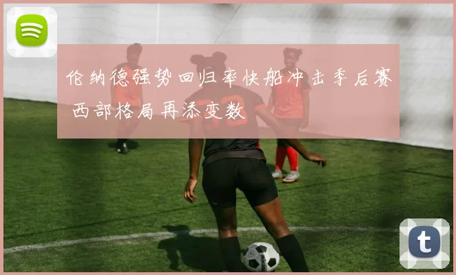 伦纳德强势回归率快船冲击季后赛 西部格局再添变数