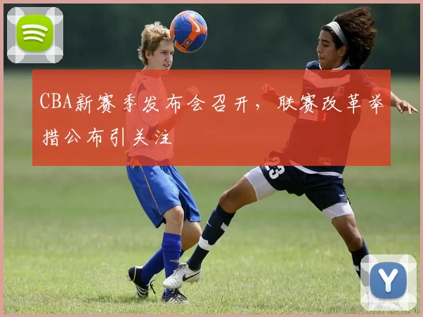 CBA新赛季发布会召开，联赛改革举措公布引关注