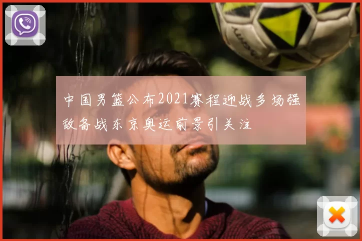 中国男篮公布2021赛程迎战多场强敌备战东京奥运前景引关注