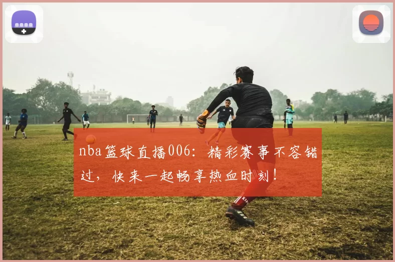 nba篮球直播006:精彩赛事不容错过,快来一起畅享热血时刻!