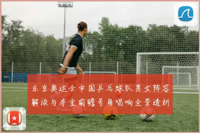 东京奥运会中国乒乓球队男女阵容解读与夺金前瞻号角唱响全景透析