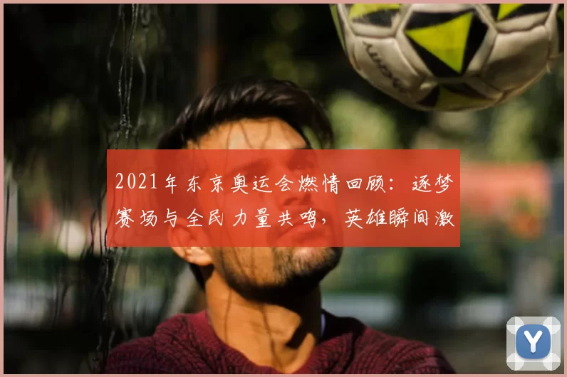 2021年东京奥运会燃情回顾：逐梦赛场与全民力量共鸣，英雄瞬间激荡世界