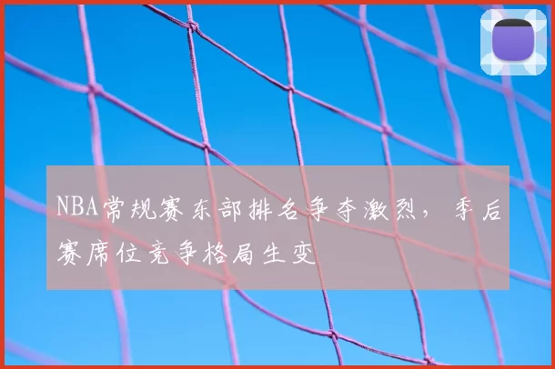 NBA常规赛东部排名争夺激烈，季后赛席位竞争格局生变