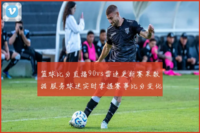 篮球比分直播90vs雷速更新赛果数据 服务球迷实时掌握赛事比分变化