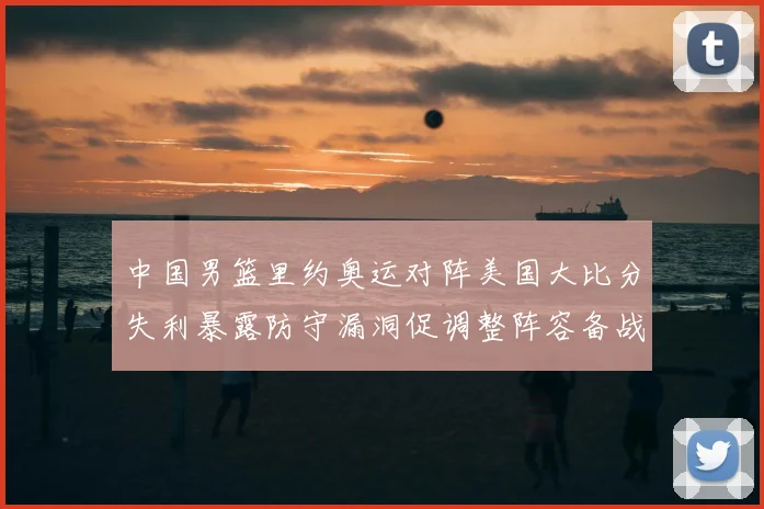 中国男篮里约奥运对阵美国大比分失利暴露防守漏洞促调整阵容备战