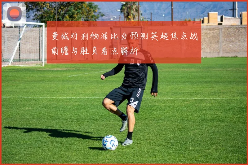 曼城对利物浦比分预测英超焦点战前瞻与胜负看点解析