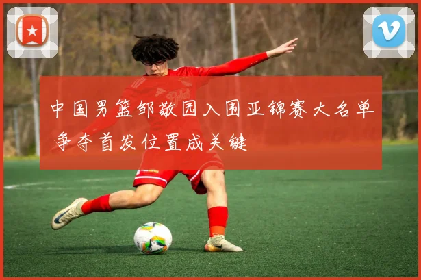 中国男篮邹敬园入围亚锦赛大名单 争夺首发位置成关键