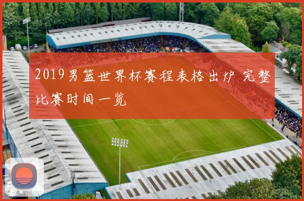 2019男篮世界杯赛程表格出炉 完整比赛时间一览