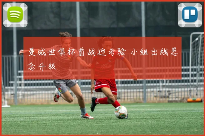 曼城世俱杯首战迎考验 小组出线悬念升级