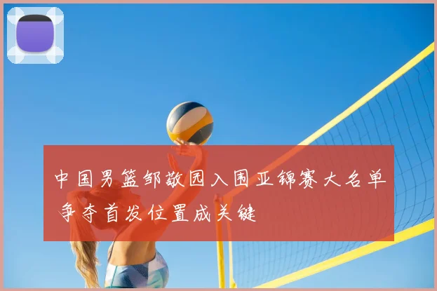 中国男篮邹敬园入围亚锦赛大名单 争夺首发位置成关键