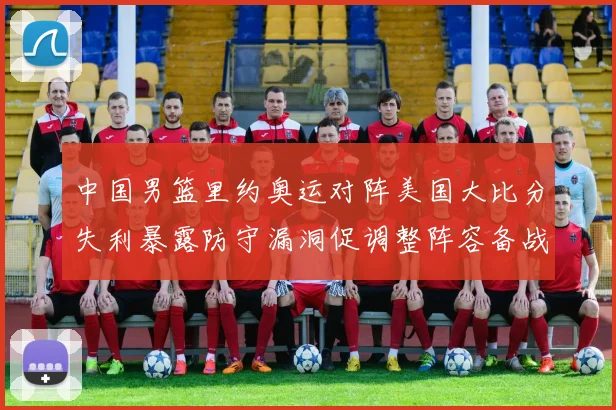 中国男篮里约奥运对阵美国大比分失利暴露防守漏洞促调整阵容备战
