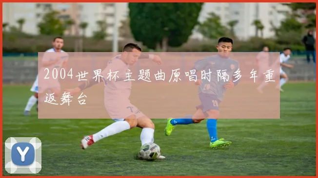 2004世界杯主题曲原唱时隔多年重返舞台